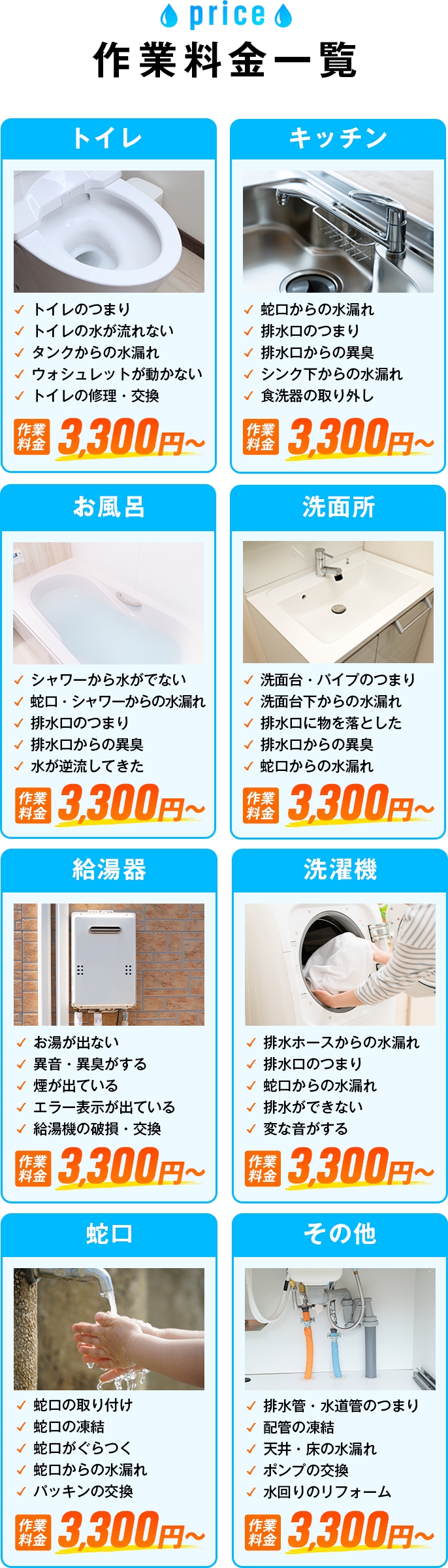 作業料金一覧 トイレ・キッチン・お風呂・洗面所・給湯器・洗濯機・蛇口・その他・トイレのつまり・トイレの水が流れない・タンクからの水漏れ・ウォシュレットが動かない・トイレの修理・交換・蛇口からの水漏れ・排水口のつまり・排水口からの異臭・シンク下からの水漏れ・食洗器の取り外し・シャワーから水がでない・蛇口・シャワーからの水漏れ・排水口のつまり・排水口からの異臭・水が逆流してきた・洗面台・パイプのつまり・洗面台下からの水漏れ・排水口に物を落とした・排水口からの異臭・蛇口からの水漏れ・お湯が出ない・異音・異臭がする・煙が出ている・エラー表示が出ている・給湯機の破損・交換・排水ホースからの水漏れ・排水口のつまり・蛇口からの水漏れ・排水ができない・変な音がする