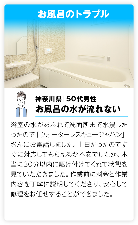 お風呂のトラブル 浴室の水があふれて洗面所まで水浸しだったので「ウォーターレスキュージャパン」さんにお電話しました。土日だったのですぐに対応してもらえるか不安でしたが、本当に30分以内に駆け付けてくれて状態を見ていただきました。作業前に料金と作業内容を丁寧に説明してくださり、安心して修理をお任せすることができました。

        