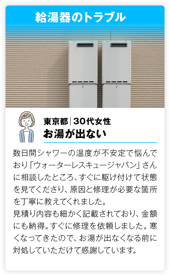  給湯器のトラブル 数日間シャワーの温度が不安定で悩んでおり「ウォーターレスキュージャパン」さんに相談したところ、すぐに駆け付けて状態を見てくださり、原因と修理が必要な箇所を丁寧に教えてくれました。
        見積り内容も細かく記載されており、金額にも納得。すぐに修理を依頼しました。寒くなってきたので、お湯が出なくなる前に対処していただけて感謝しています。
        