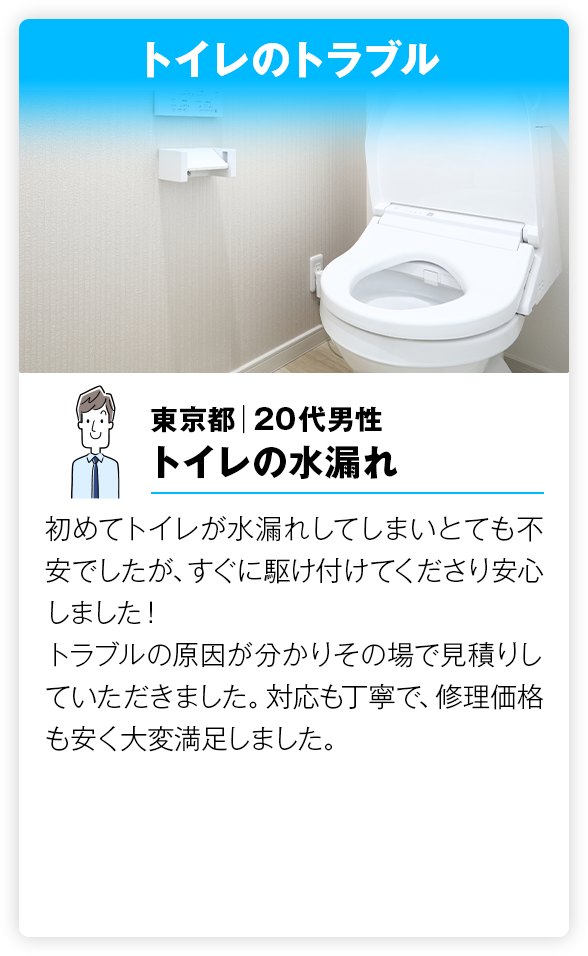  トイレのトラブル 初めてトイレが水漏れしてしまいとても不安でしたが、すぐに駆け付けてくださり安心しました！
         トラブルの原因が分かりその場で見積りしていただきました。対応も丁寧で、修理価格も安く大変満足しました。