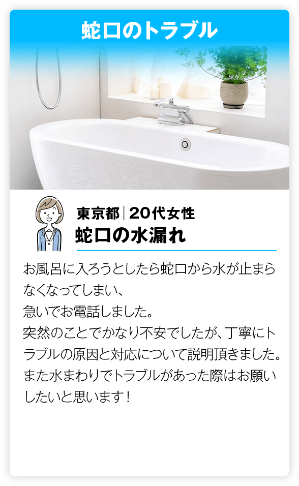 蛇口のトラブル お風呂に入ろうとしたら蛇口から水が止まらなくなってしまい、急いでお電話しました。突然のことでかなり不安でしたが、丁寧にトラブルの原因と対応について説明頂きました。また水まわりでトラブルがあった際はお願いしたいと思います！