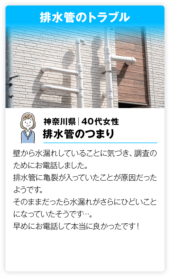 排水管のトラブル 壁から水漏れしていることに気づき、調査のためにお電話しました。排水管に亀裂が入っていたことが原因だったようです。そのままだったら水漏れがさらにひどいことになっていたそうです…。早めにお電話して本当に良かったです！